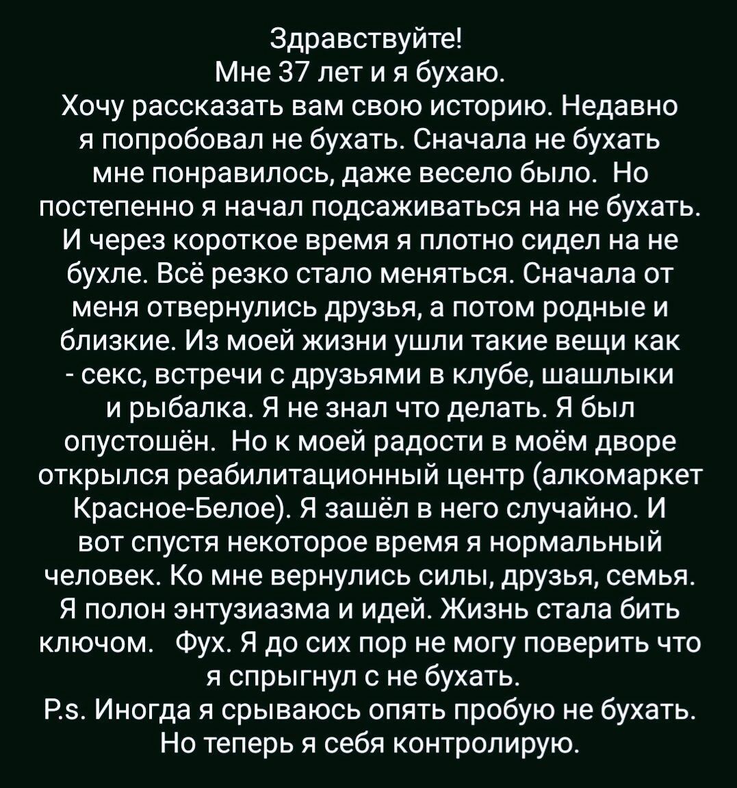 Здравствуйте Мне 37 лет и я бухаю Хочу рассказать вам свою историю Недавно я попробовал не бухать Сначала не бухать мне понравилось даже весело было Но постепенно я начал подсаживаться на не бухать И через короткое время я плотно сидел на не бухле Всё резко стало меняться Сначала от меня отвернулись друзья а потом родные и близкие Из моей жизни ушл