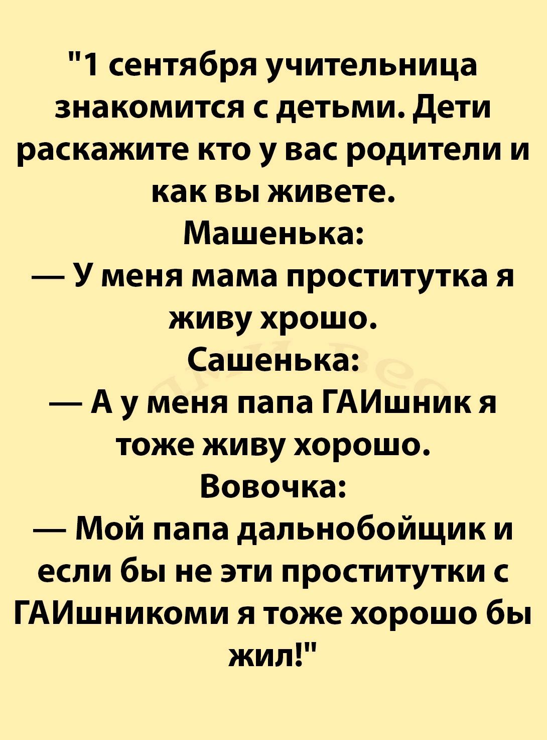 1 сентября учительница знакомится с детьми Дети раскажите кто у вас родители и как вы живете Машенька У меня мама проститутка я живу хрошо Сашенька Ауу меня папа ГАИшник я тоже живу хорошо Вовочка Мой папа дальнобойщик и если бы не эти проститутки с ГАИшникоми я тоже хорошо бы жил