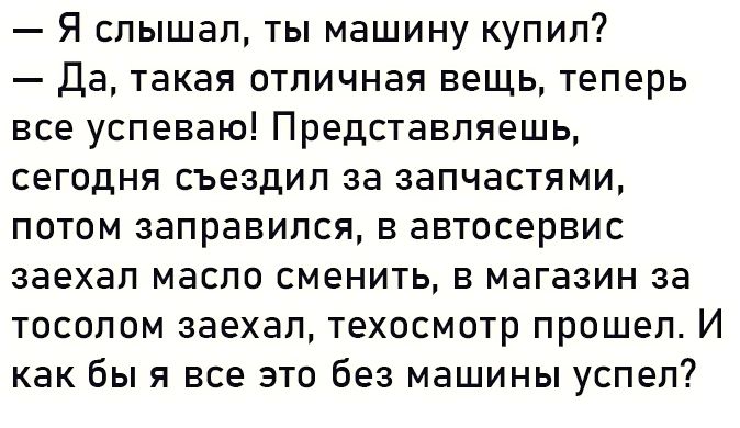 Я слышал ты машину купил Да такая отличная вещь теперь все успеваю Представляешь сегодня съездил за запчастями потом заправился в автосервис заехал масло сменить в магазин за тосолом заехал техосмотр прошел И как бы я все это без машины успел