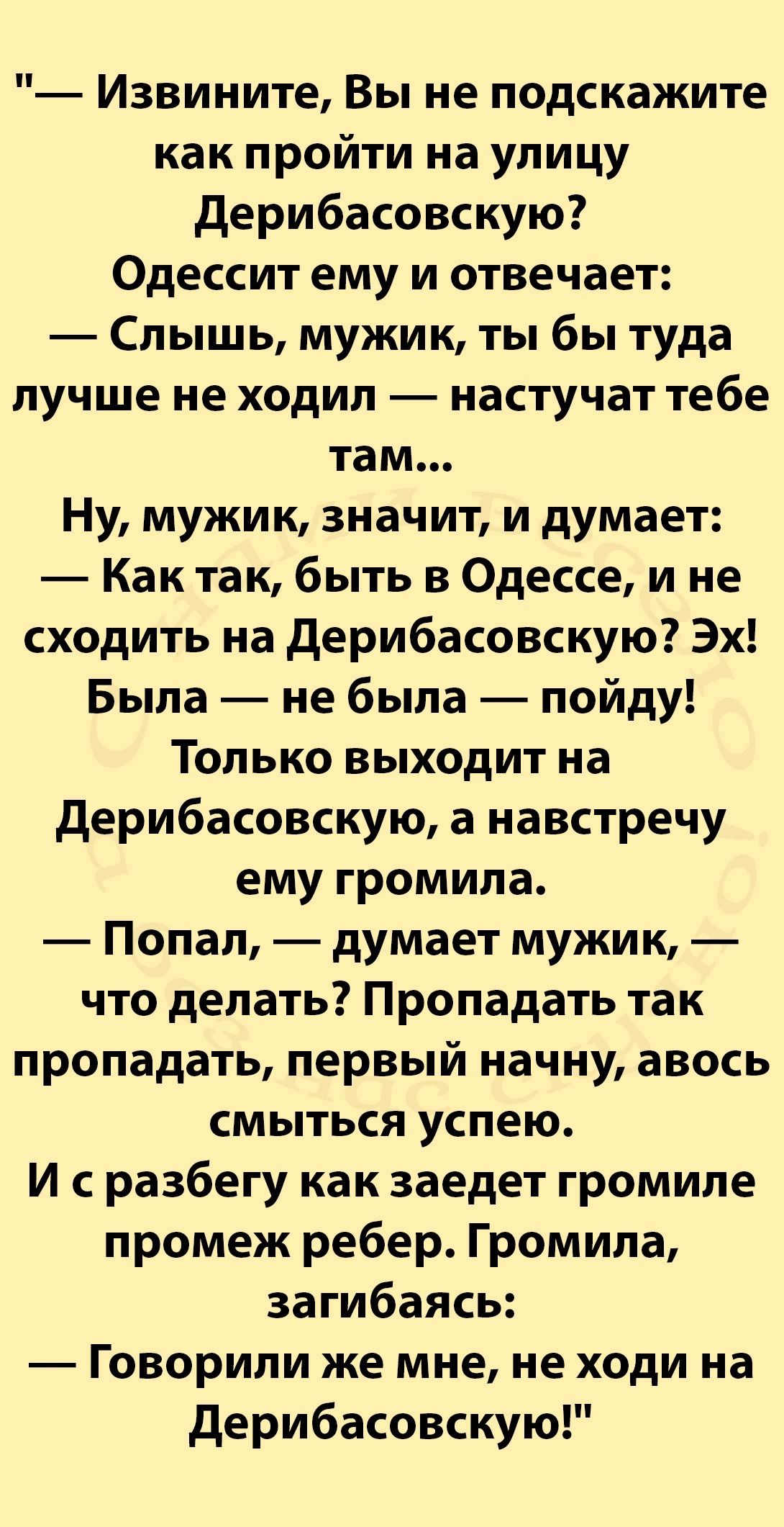 Извините Вы не подскажите как пройти на улицу Дерибасовскую Одессит ему и отвечает Слышь мужик ты бы туда лучше не ходил настучат тебе там Ну мужик значит и думает Кактак быть в Одессе и не сходить на Дерибасовскую Эх Была не была пойду Только выходит на Дерибасовскую а навстречу ему громила Попал думает мужик что делать Пропадать так пропадать пер