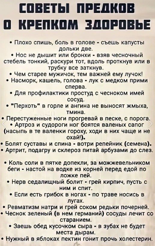 СОВЕТЫ ПРЕДКОВ 0О КРЕПКОМ ЗДОРОВЬЕ Плохо спишь боль в голове съешь капусты дольки две Нос не дышит или бронхи взяв чесночный стебель тонкий раскури тот вдоль проткнув или в трубку все заткнув Чем старее мужичок тем важней ему лучок Насморк кашель голова лук с медком прими сперва Для профилактики простуд с чесноком имей сосуд Перхоть в горле и ангин