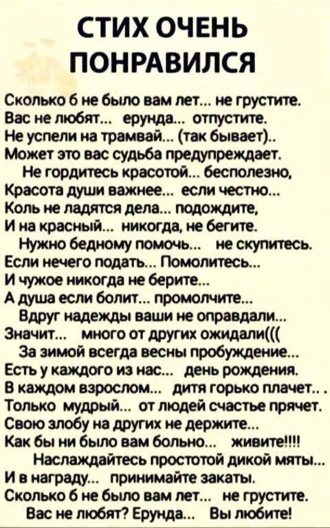 СТИХ ОЧЕНЬ ПОНРАВИЛСЯ Сколько 6 не было вам лет не грустите Вас не любят ерунда отпустите Не успели на трамвай так бывает Может это вас судьба предупреждает Не гордитесь красотой бесполезно Коль не ладятся дела подождите Ина красный никогда не бегите Нужно бедному помочь _ не скупитесь Если нечего подать Помолитесь И чужое никогда не берите А душа 