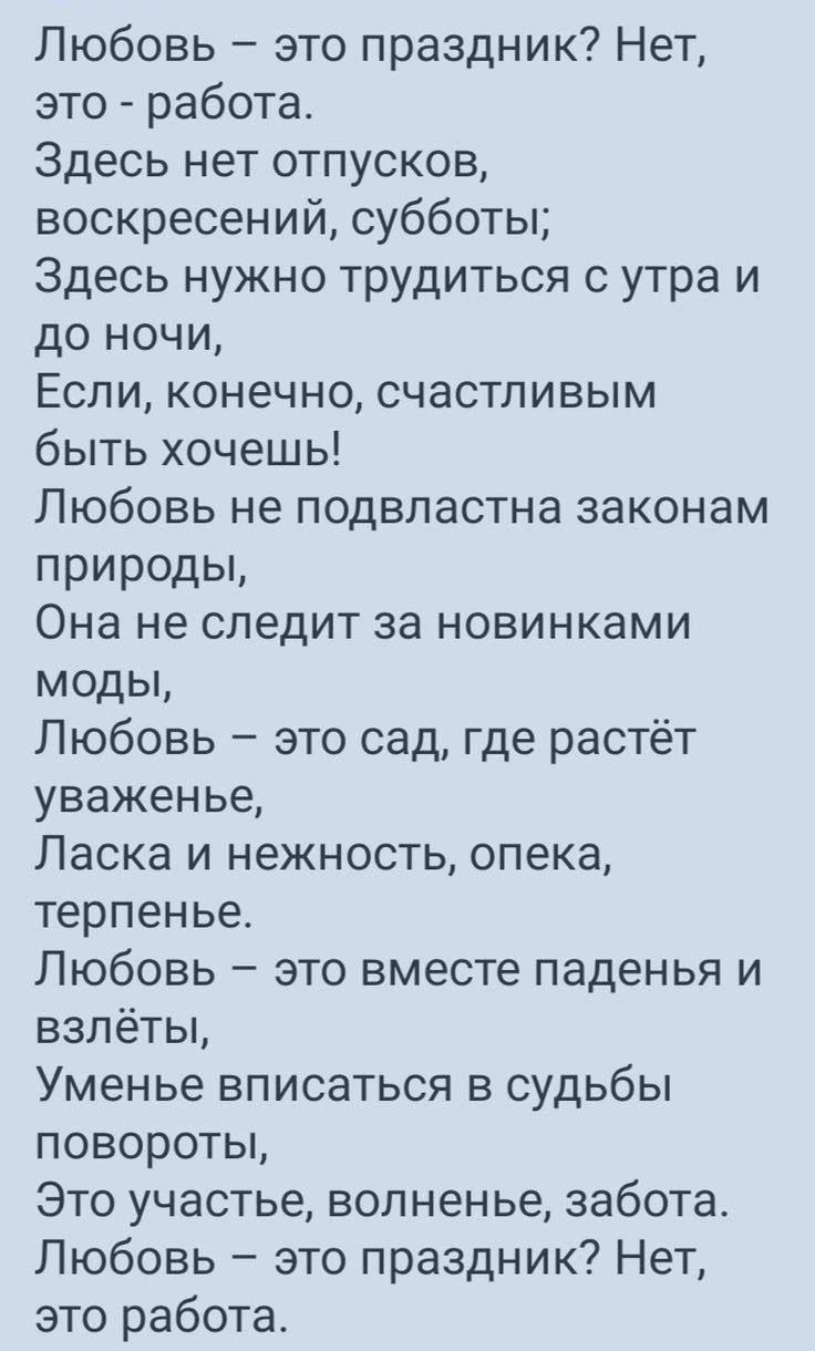 Любовь это праздник Нет это работа Здесь нет отпусков воскресений субботы Здесь нужно трудиться с утра и до ночи Если конечно счастливым быть хочешь Любовь не подвластна законам природы Она не следит за новинками моды Любовь это сад где растёт уваженье Ласка и нежность опека терпенье Любовь это вместе паденья и взлёты Уменье вписаться в судьбы пово