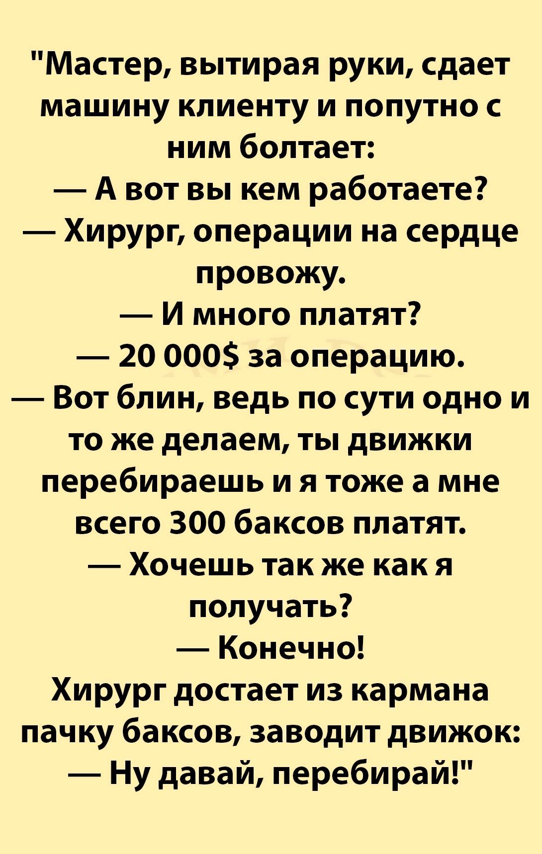 Мастер вытирая руки сдает машину клиенту и попутно с ним болтает Авот вы кем работаете Хирург операции на сердце провожу И много платят 20 000 за операцию Вот блин ведь по сути одно и то же делаем ты движки перебираешь и я тоже а мне всего 300 баксов платят Хочешь так же какя получать Конечно Хирург достает из кармана пачку баксов заводит движок Ну