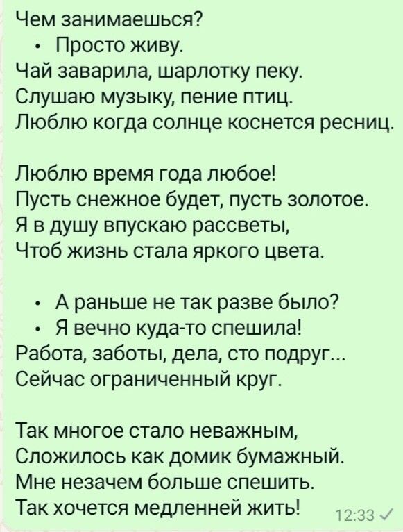 Чем занимаешься Просто живу Чай заварила шарлотку пеку Слушаю музыку пение птиц Люблю когда солнце коснется ресниц Люблю время года любое Пусть снежное будет пусть золотое Я в душу впускаю рассветы Чтоб жизнь стала яркого цвета А раньше не так разве было Я вечно куда то спешила Работа заботы дела сто подруг Сейчас ограниченный круг Так многое стало