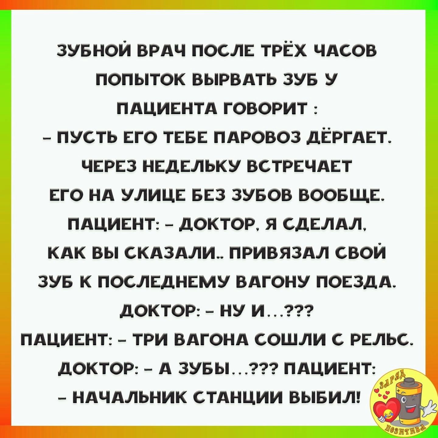 ЗУБНОЙ ВРАЧ ПОСЛЕ ТРЁХ ЧАСОВ ПОПЫТОК ВЫРВАТЬ ЗУБ У ПАЦИЕНТА ГОВОРИТ ПУСТЬ ЕГО ТЕБЕ ПАРОВОЗ ДЁРГАЕТ ЧЕРЕЗ НЕДЕЛЬКУ ВСТРЕЧАЕТ ЕГО НА УЛИЦЕ БЕЗ ЗУБОВ ВООБЩЕ ПАЦИЕНТ ДОКТОР Я СДЕЛАЛ КАК ВЫ СКАЗАЛИ ПРИВЯЗАЛ СВОЙ ЗУБ К ПОСЛЕДНЕМУ ВАГОНУ ПОЕЗДА ДОКТОР НУ И ПАЦИЕНТ ТРИ ВАГОНА СОШЛИ С РЕЛЬС ДОКТОР А ЗУБЫ ПАЦИЕНТ НАЧАЛЬНИК СТАНЦИИ ВЫБИЛ