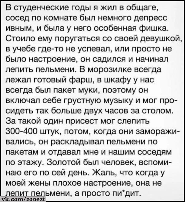 В студенческие годы я жил в общаге сосед по комнате был немного депресс ивным и была у него особенная фишка Стоило ему поругаться со своей девушкой в уучебе где то не успевал или просто не было настроение он садился и начинал лепить пельмени В морозилке всегда лежал готовый фарш в шкафу у нас всегда был пакет муки поэтому он включал себе грустную м