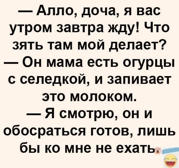 Алло доча я вас утром завтра жду Что зять там мой делает Он мама есть огурцы с селедкой и запивает это молоком Я смотрю он и обосраться готов лишь бы ко мне не ехатьЬ и