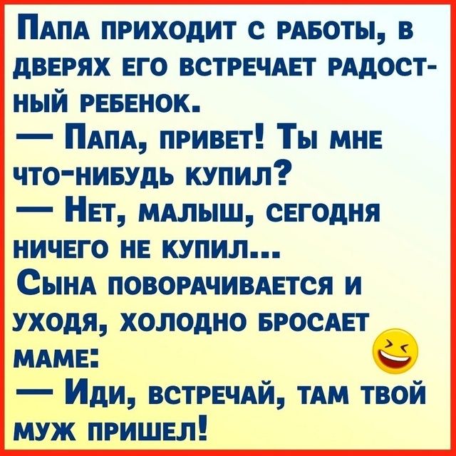 ПАПА ПРИХОДИТ С РАБОТЫ В ДВЕРЯХ ЕГО ВСТРЕЧАЕТ РАДОСТ НЫЙ РЕБЕНОК ПаПА ПРИВЕТ Ты МНЕ ЧТО НИБУДЬ КУПИЛ НеТ МАЛЫШ СЕГОДНЯ НИЧЕГО НЕ КУПИЛ СынаА ПОВОРАЧИВАЕТСЯ И УХОДЯ ХОЛОДНО БРОСАЕТ МАМЕ 9 Иди ВСТРЕЧАЙ ТАМ ТВОЙ МУЖ ПРИШЕЛ