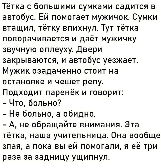 Тётка с большими сумками садится в автобус ЕЙ помогает мужичок Сумки втащил тётку впихнул Тут тётка поворачивается и даёт мужичку звучную оплеуху Двери закрываются и автобус уезжает Мужик озадаченно стоит на остановке и чешет репу Подходит паренёк и говорит Что больно Не больно а обидно А не обращайте внимания Эта тётка наша учительница Она вообще 