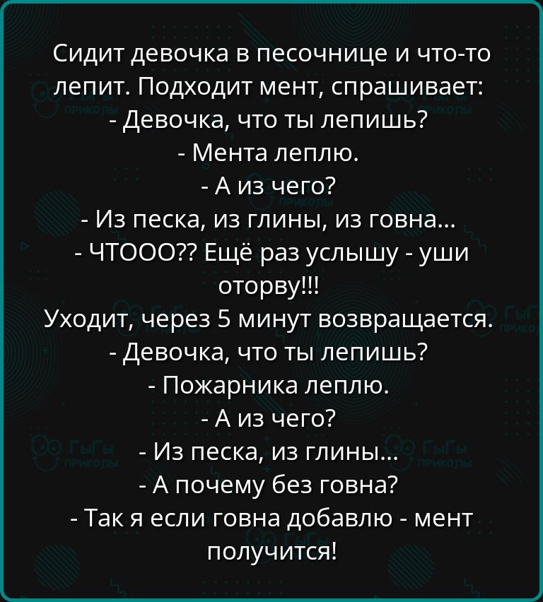 Сидит девочка в песочнице и что то лепит Подходит мент спрашивает Девочка что ты лепишь Мента леплю Аиз чего Из песка из глины из говна ЧТООО Ещё раз услышу уши оторву Уходит через 5 минут возвращается Девочка что ты лепишь Пожарника леплю Аиз чего Из песка из глины А почему без говна Такя если говна добавлю мент получится