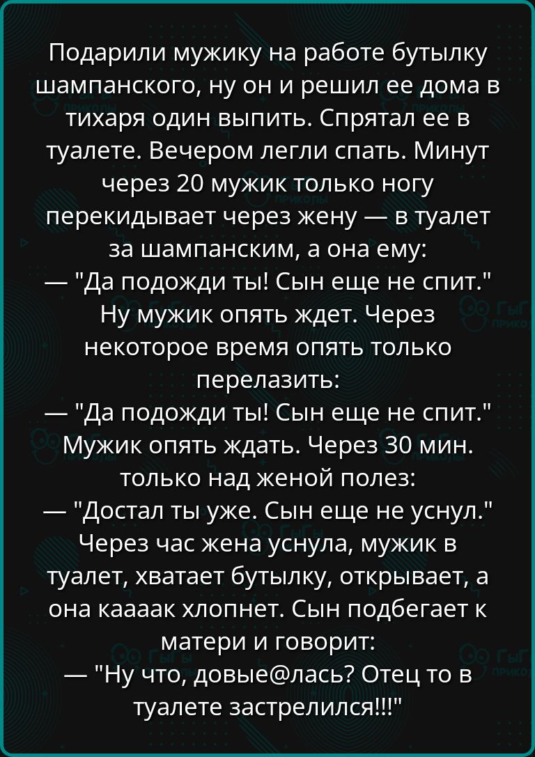 Подарили мужику на работе бутылку шампанского ну он и решил ее дома в тихаря один выпить Спрятал ее в туалете Вечером легли спать Минут через 20 мужик только ногу перекидывает через жену в туалет за шампанским а она ему Да подожди ты Сын еще не спит Ну мужик опять ждет Через некоторое время опять только перелазить Да подожди ты Сын еще не спит Мужи