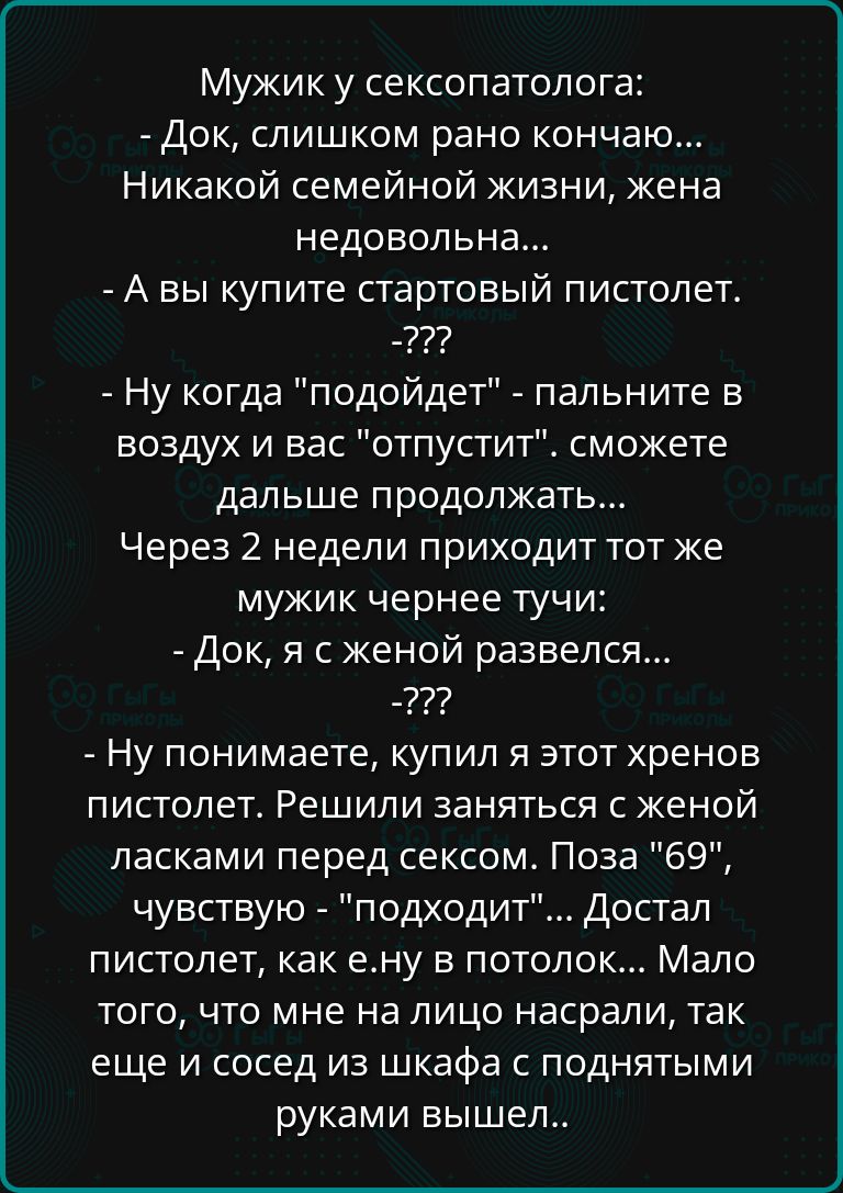 Мужик у сексопатолога Док слишком рано кончаю Никакой семейной жизни жена недовольна А вы купите стартовый пистолет Ну когда подойдет пальните в воздух и вас отпустит сможете дальше продолжать Через 2 недели приходит тот же мужик чернее тучи Док я с женой развелся 222 Ну понимаете купил я этот хренов пистолет Решили заняться с женой ласками перед с