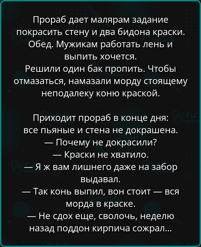 Прораб дает малярам задание покрасить стену и два бидона краски Обед Мужикам работать лень и выпить хочется Решили один бак пропить Чтобы отмазаться намазали морду стоящему неподалеку коню краской Приходит прораб в конце дня все пьяные и стена не докрашена Почему не докрасили Краски не хватило Я ж вам лишнего даже на забор выдавал Так конь выпил во