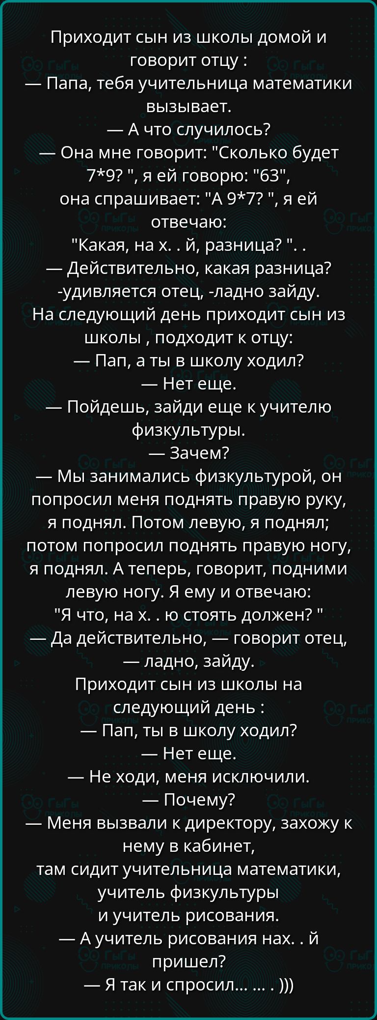 Приходит сын из школы домой и говорит отцу Папа тебя учительница математики вызывает А что случилось Она мне говорит Сколько будет 79 я ей говорю 63 она спрашивает А 97 я ей отвечаю Какая на х й разница Действительно какая разница удивляется отец ладно зайду На следующий день приходит сын из школы подходит к отцу Пап а ты в школу ходил Нет еще Пойд