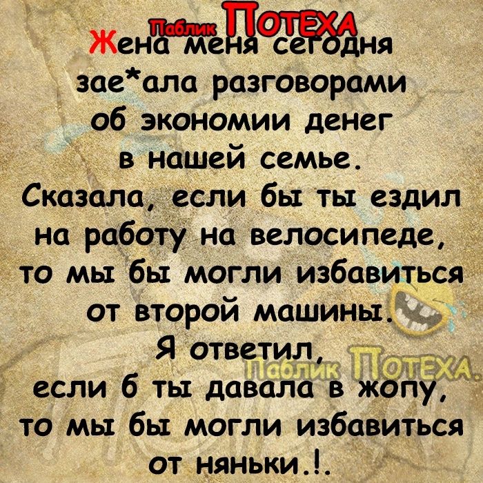 ЖенЫгцасНЯ заеала разговорами об экономии денег в нашей семье Сказала если бы ты ездил на работу на велосипеде _ то мы бы могли избавиться от второй машины Я ответи если 6 ты давала в жо то мы бы могли избавиться от няньки