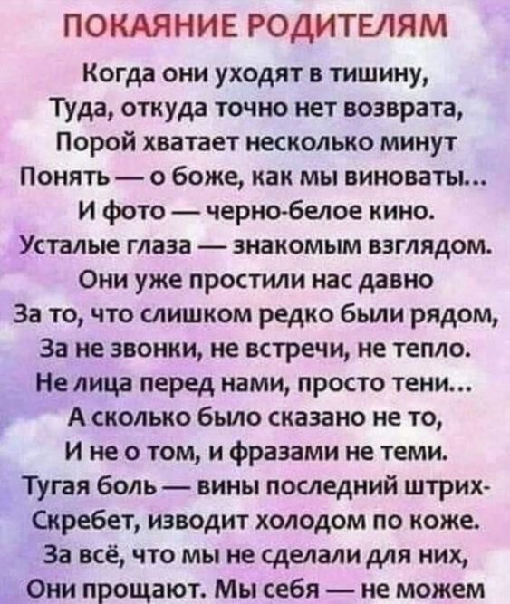 ПОКАЯНИЕ РОДИТЕЛЯМ Когда они уходят в тишину Туда откуда точно нет возврата Порой хватает несколько минут Понять о боже как мы виноваты И фото черно белое кино Усталые глаза знакомым взглядом Они уже простили нас давно За то что слишком редко были рядом За не звонки не встречи не тепло Не лица перед нами просто тени А сколько было сказано не то И н