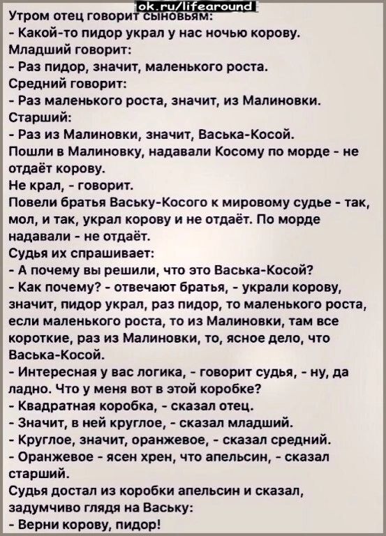 Утром отец говори Какой то пидор украл у нас ночью корову Младший говорит Раз пидор значит маленького роста Средний говорит Раз маленького роста значит из Малиновки Старший Раз из Малиновки значит Васька Косой Пошли в Малиновку надавали Косому по морде не отдаёт корову Не крал говорит Повели братья Ваську Косого к мировому судье так мол и так украл