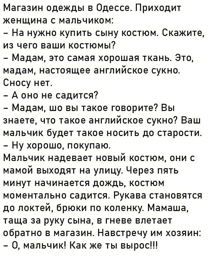 Магазин одежды в Одессе Приходит женщина с мальчиком На нужно купить сыну костюм Скажите из чего ваши костюмы Мадам это самая хорошая ткань Это мадам настоящее английское сукно Сносу нет Аоно не садится Мадам шо вы такое говорите Вы знаете что такое английское сукно Ваш мальчик будет такое носить до старости Ну хорошо покупаю Мальчик надевает новый