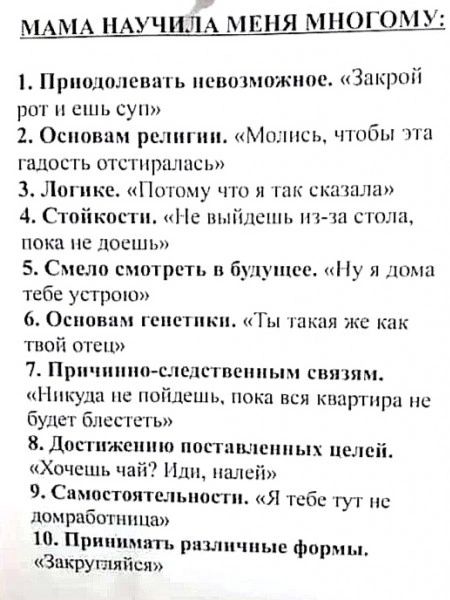 МАМА НАУЧИЛА МЕНЯ МНОГС МУ 1 Приодолевать певозможное Закрой рот и ешь суп 2 Основам религии Молись чтобы эта адость отстиралась 3 Логике Потому что я так сказала 4 Стойкости Не выйдешь из за стола пока не доешь 5 Смело смотреть в будущее Ну я дома тебе устрою 6 Основам генетики Ты такая же как твой отец 7 Причиино следственным связям Никуда не пой