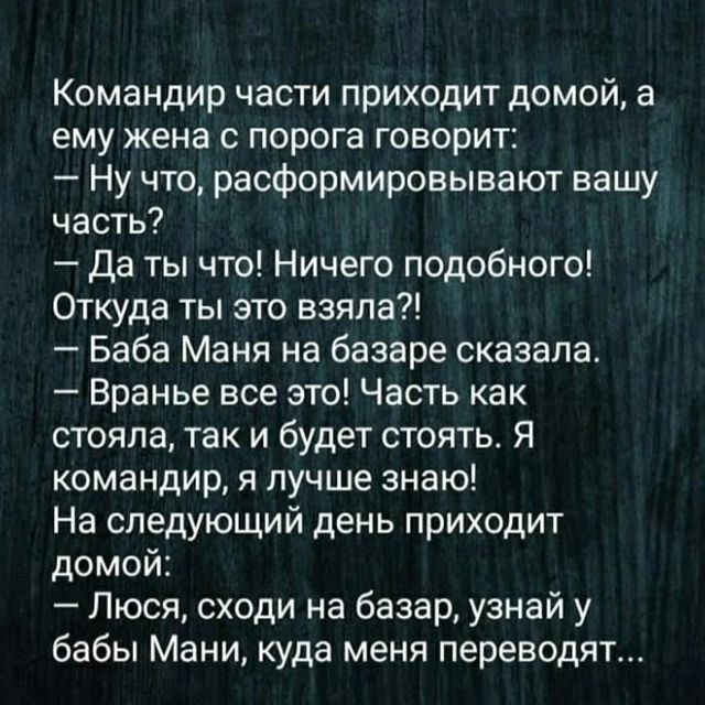 Командир части приходит домой а ему жена с порога говорит Ну что расформировывают вашу часть Да ты что Ничего подобного Откуда ты это взяла Баба Маня на базаре сказала Вранье все это Часть как стояла так и будет стоять Я командир я лучше знаю На следующий день приходит домой Люся сходи на базар узнай у бабы Мани куда меня переводят