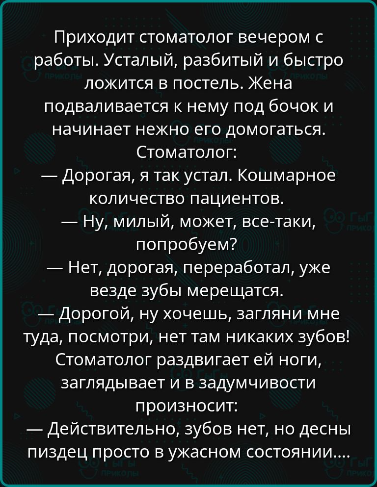 Приходит стоматолог вечером с работы Усталый разбитый и быстро ложится в постель Жена подваливается к нему под бочок и начинает нежно его домогаться Стоматолог Дорогая я так устал Кошмарное количество пациентов Ну милый может все таки попробуем Нет дорогая переработал уже везде зубы мерещатся Дорогой ну хочешь загляни мне туда посмотри нет там ника