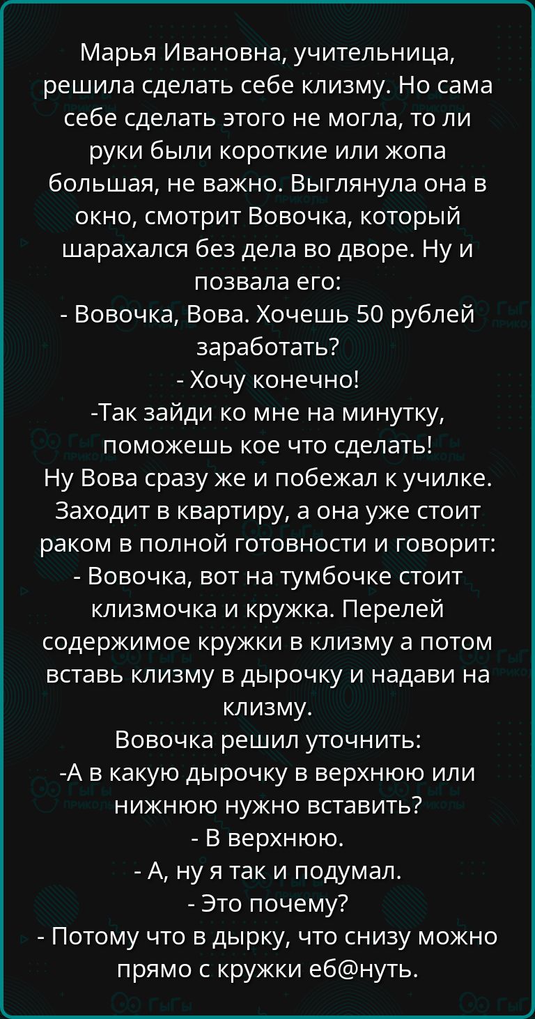 Марья Ивановна учительница решила сделать себе клизму Но сама себе сделать этого не могла то ли руки были короткие или жопа большая не важно Выглянула она в окно смотрит Вовочка который шарахался без дела во дворе Ну и позвала его Вовочка Вова Хочешь 50 рублей заработать Хочу конечно Так зайди ко мне на минутку поможешь кое что сделать Ну Вова сраз