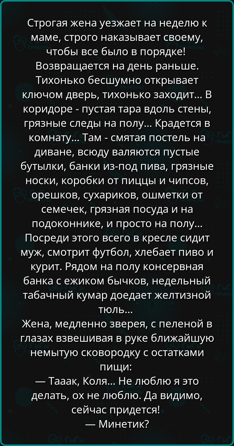 Строгая жена уезжает на неделю к маме строго наказывает своему чтобы все было в порядке Возвращается на день раньше Тихонько бесшумно открывает ключом дверь тихонько заходит В коридоре пустая тара вдоль стены грязные следы на полу Крадется в комнату Там смятая постель на диване всюду валяются пустые бутылки банки из под пива грязные носки коробки о