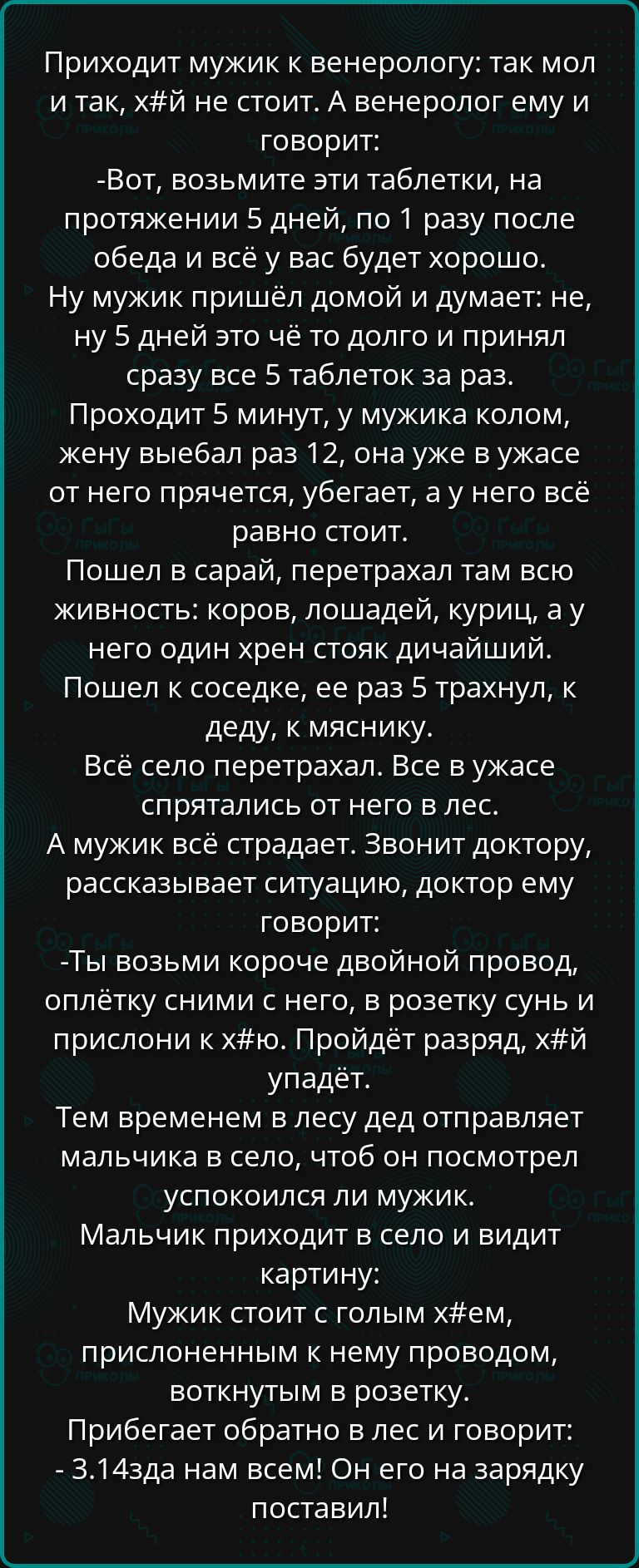 Приходит мужик к венерологу так мол и так хй не стоит А венеролог ему и говорит Вот возьмите эти таблетки на протяжении 5 дней по 1 разу после обеда и всё у вас будет хорошо Ну мужик пришёл домой и думает не ну 5 дней это чё то долго и принял сразу все 5 таблеток за раз Проходит 5 минут у мужика колом жену выебал раз 12 она уже в ужасе от него пряч