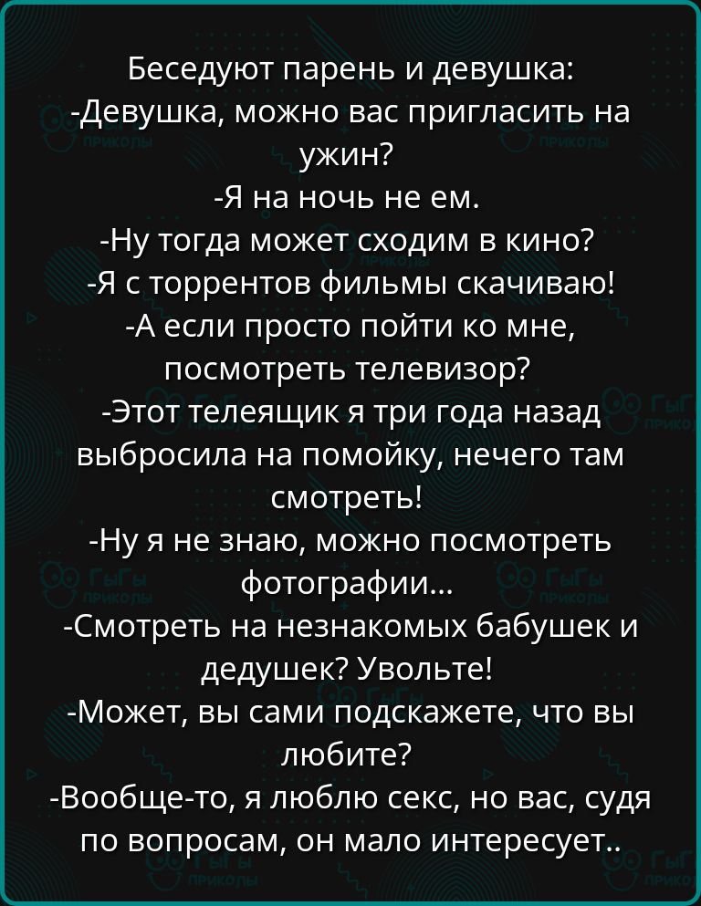 Беседуют парень и девушка Девушка можно вас пригласить на ужин Я на ночь не ем Ну тогда может сходим в кино Я сторрентов фильмы скачиваю А если просто пойти ко мне посмотреть телевизор Этот телеящик я три года назад выбросила на помойку нечего там смотреть Ну я не знаю можно посмотреть фотографии Смотреть на незнакомых бабушек и дедушек Увольте Мож