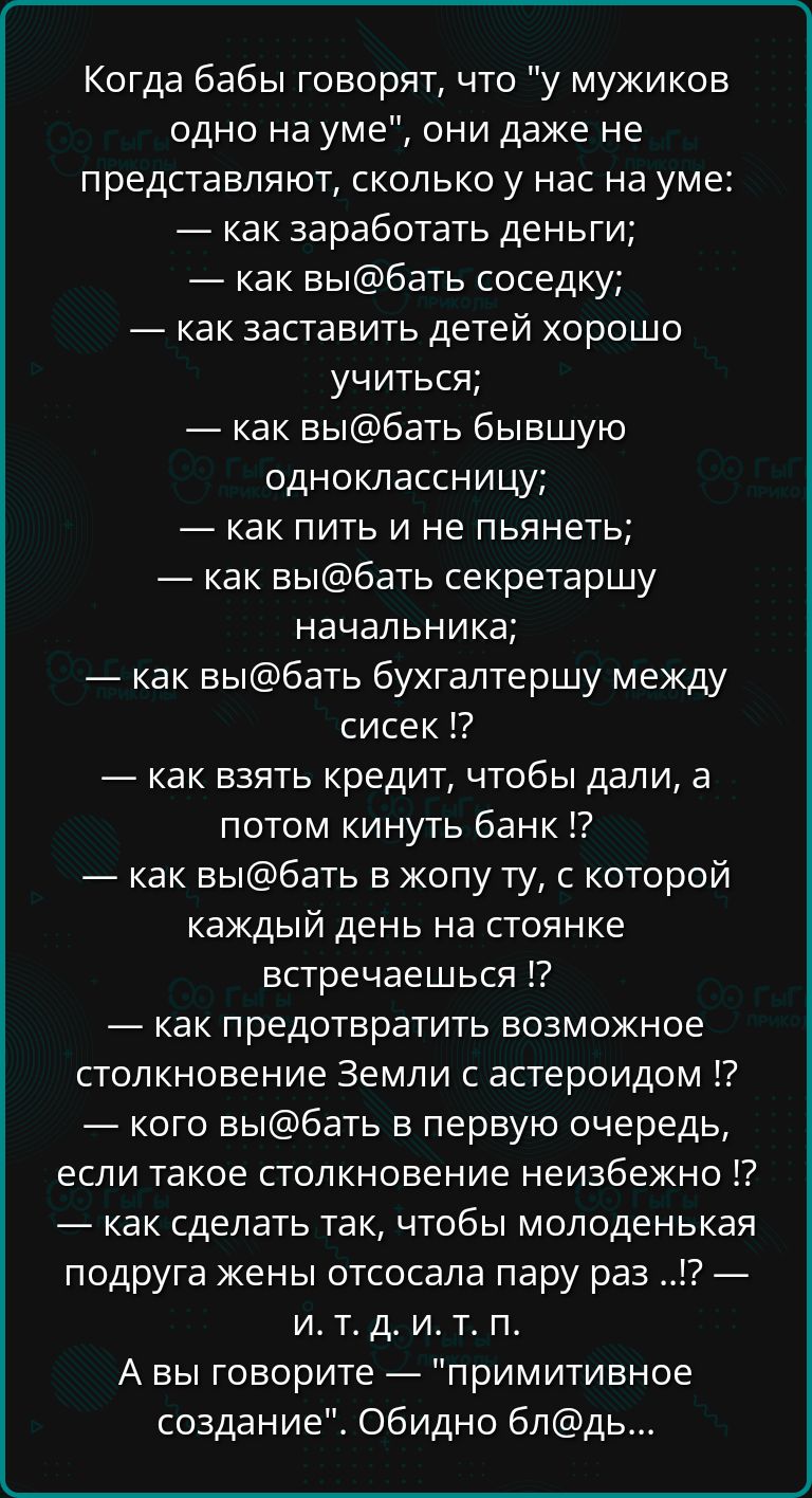 Когда бабы говорят что у мужиков одно на уме они даже не представляют сколько у нас на уме как заработать деньги как выбать соседку как заставить детей хорошо учиться как выбать бывшую одноклассницу как пить и не пьянеть как выбать секретаршу начальника как выбать бухгалтершу между сисек как взять кредит чтобы дали а потом кинуть банк как выбать в 