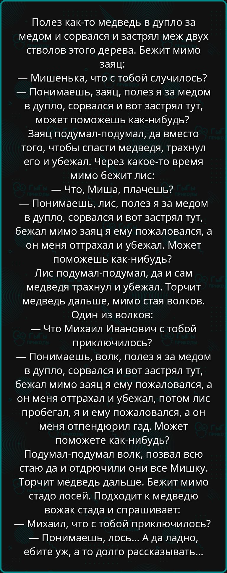 Полез как то медведь в дупло за медом и сорвался и застрял меж двух стволов этого дерева Бежит мимо заяц Мишенька что с тобой случилось Понимаешь заяц полез я за медом в дупло сорвался и вот застрял тут может поможешь как нибудь Заяц подумал подумал да вместо того чтобы спасти медведя трахнул его и убежал Через какое то время мимо бежит лис Что Миш