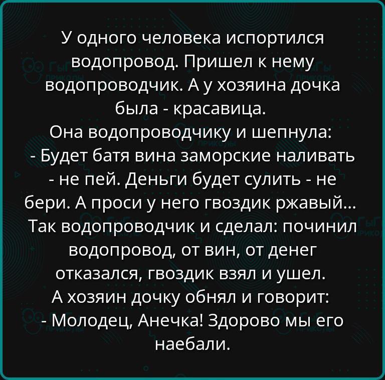 У одного человека испортился водопровод Пришел к нему водопроводчик А у хозяина дочка была красавица Она водопроводчику и шепнула Будет батя вина заморские наливать не пей Деньги будет сулить не бери А проси у него гвоздик ржавый Так водопроводчик и сделал починил водопровод от вин от денег отказался гвоздик взял и ушел Ахозяин дочку обнял и говори