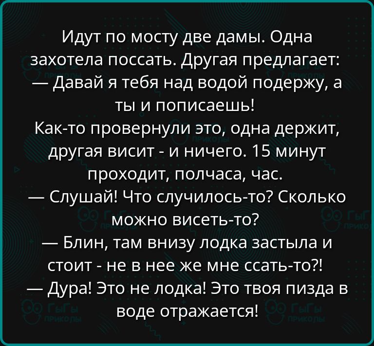 Идут по мосту две дамы Одна захотела поссать Другая предлагает Давай я тебя над водой подержу а ты и пописаешь Как то провернули это одна держит другая висит и ничего 15 минут проходит полчаса час Слушай Что случилось то Сколько можно висеть то Блин там внизу лодка застыла и стоит не в нее же мне ссать то Дура Это не лодка Это твоя пизда в воде отр