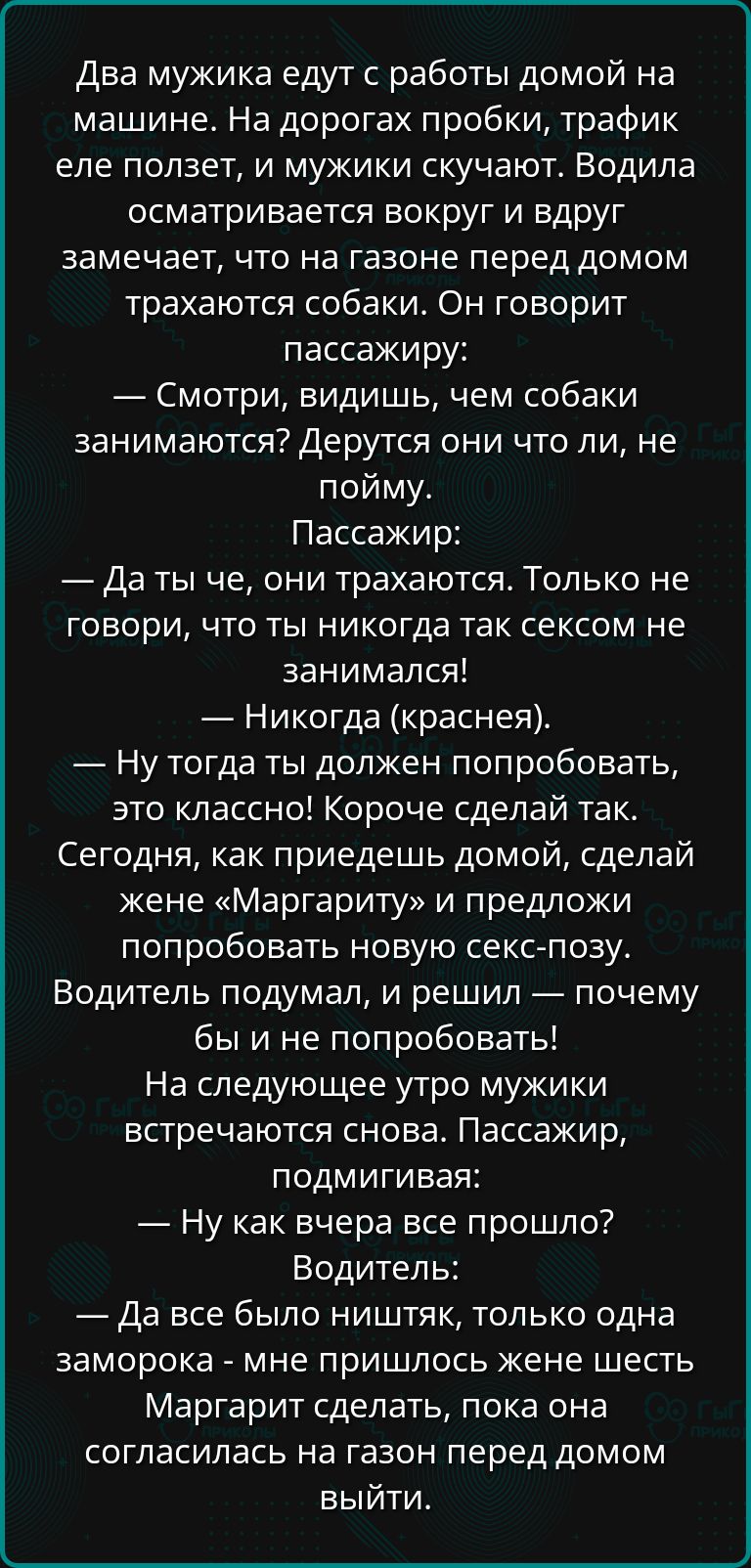 Два мужика едут с работы домой на машине На дорогах пробки трафик еле ползет и мужики скучают Водила осматривается вокруг и вдруг замечает что на газоне перед домом трахаются собаки Он говорит пассажиру Смотри видишь чем собаки занимаются Дерутся они что ли не пойму Пассажир Даты че они трахаются Только не говори что ты никогда так сексом не занима