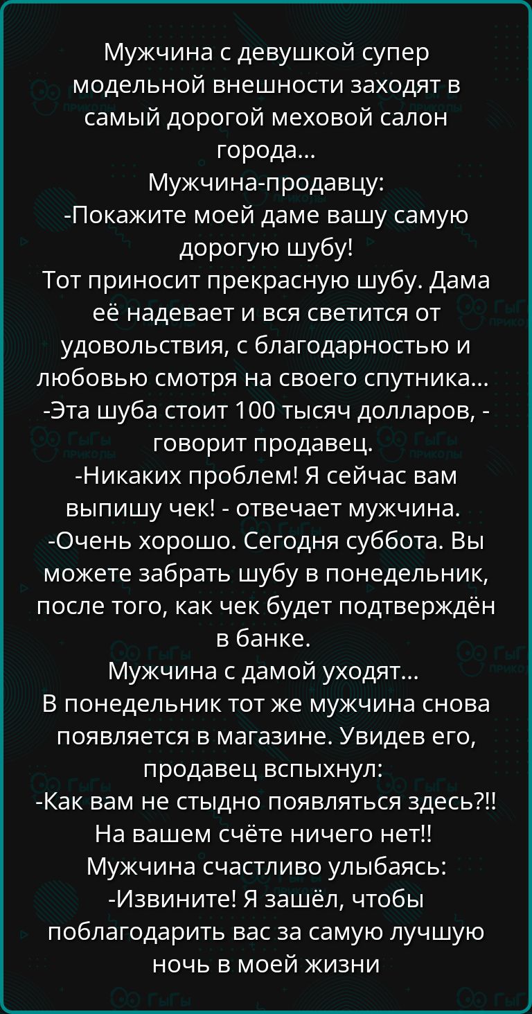 Мужчина с девушкой супер модельной внешности заходят в самый дорогой меховой салон города Мужчина продавцу Покажите моей даме вашу самую дорогую шубу Тот приносит прекрасную шубу Дама её надевает и вся светится от удовольствия с благодарностью и любовью смотря на своего спутника Эта шуба стоит 100 тысяч долларов говорит продавец Никаких проблем Я с