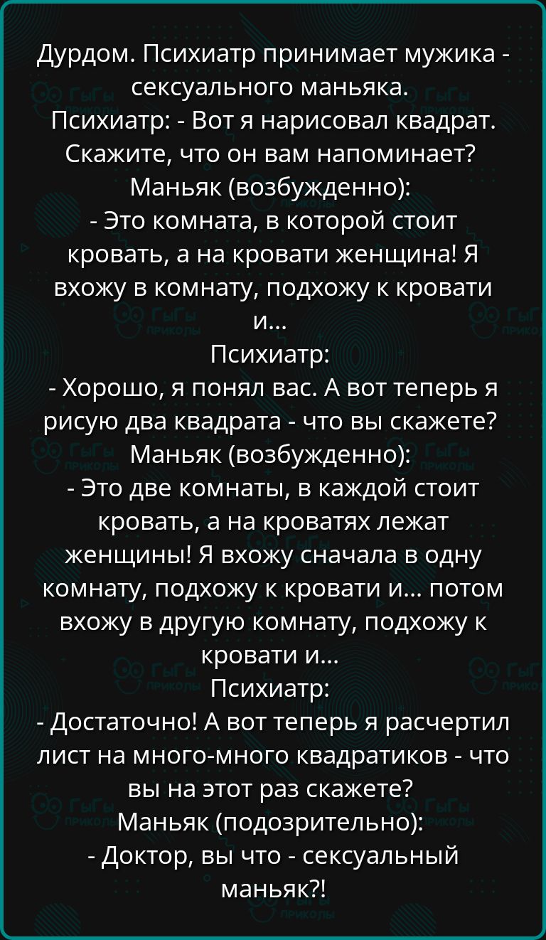 Дурдом Психиатр принимает мужика сексуального маньяка Психиатр Вот я нарисовал квадрат Скажите что он вам напоминает Маньяк возбужденно Это комната в которой стоит кровать а на кровати женщина Я вхожу в комнату подхожу к кровати и Психиатр Хорошо я понял вас А вот теперь я рисую два квадрата что вы скажете Маньяк возбужденно Это две комнаты в каждо