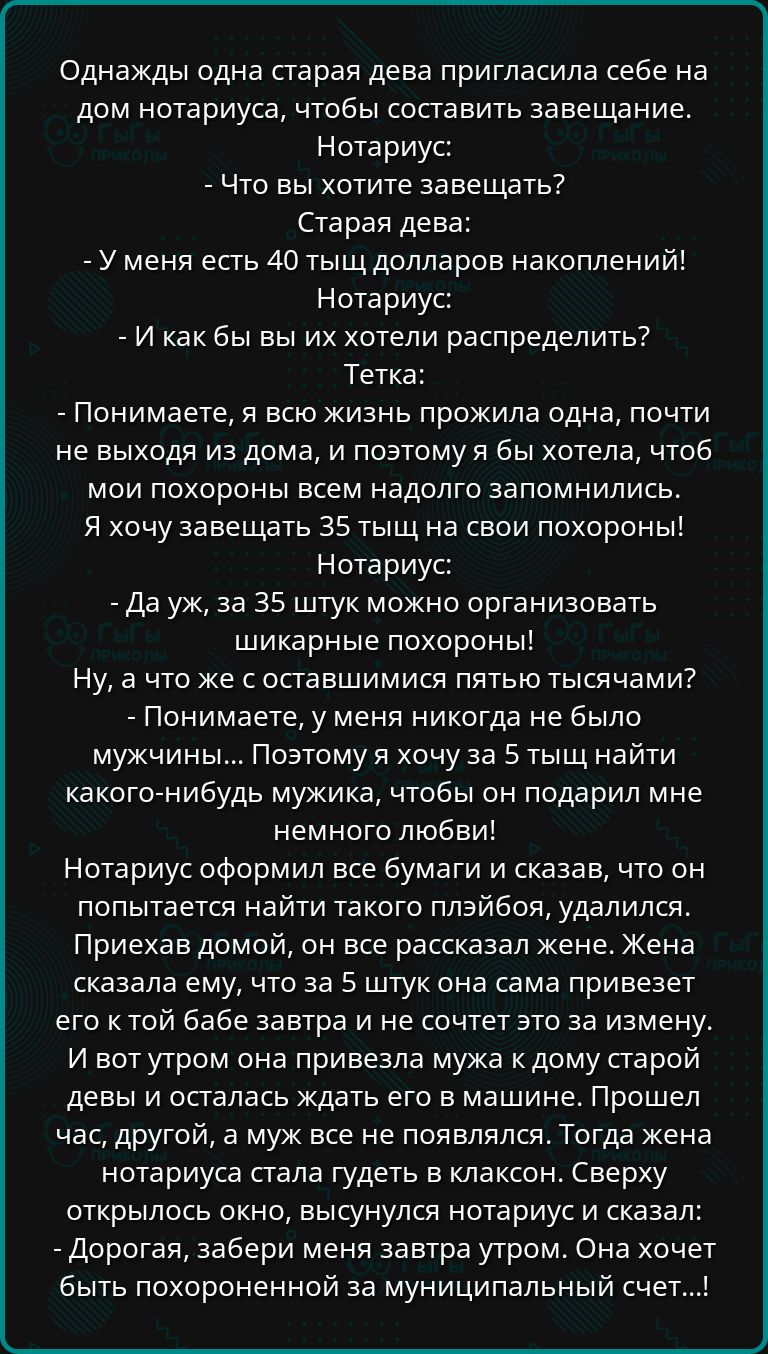 Однажды одна старая дева пригласила себе на дом нотариуса чтобы составить завещание Нотариус Что вы хотите завещать Старая дева У меня есть 40 тыщ долларов накоплений Нотариус И как бы вы их хотели распределить Тетка Понимаете я всю жизнь прожила одна почти не выходя из дома и поэтому я бы хотела чтоб мои похороны всем надолго запомнились Я хочу за