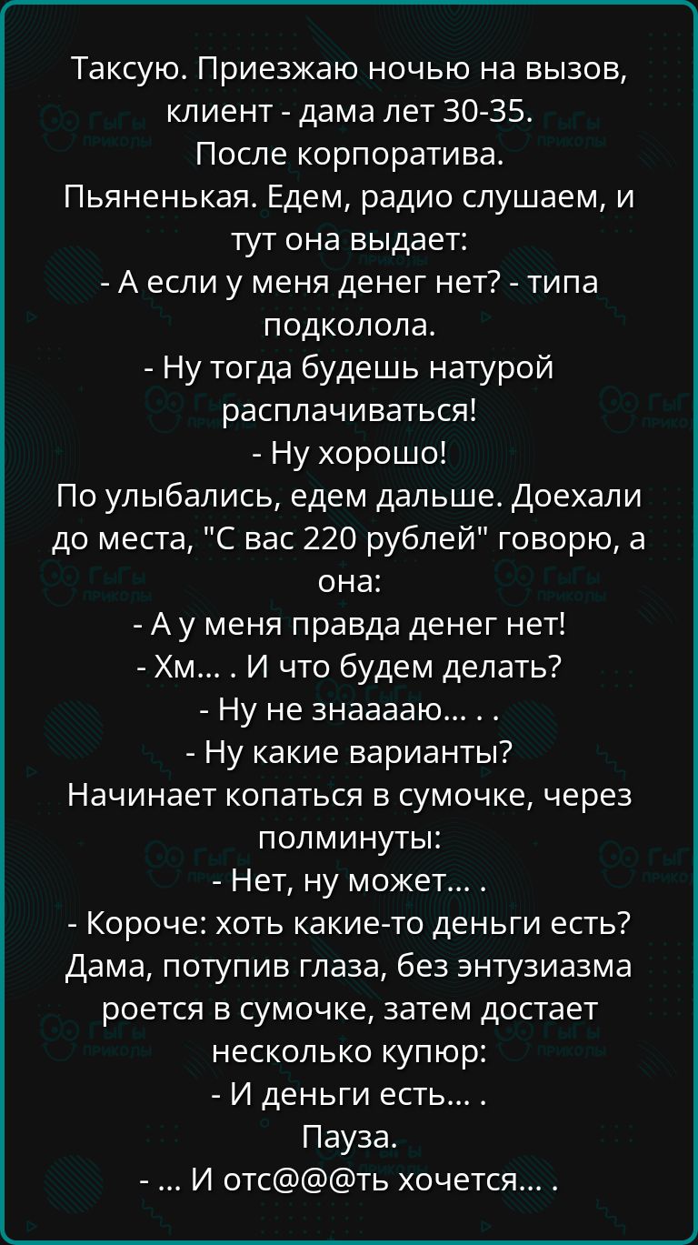 Таксую Приезжаю ночью на вызов клиент дама лет 30 35 После корпоратива Пьяненькая Едем радио слушаем и тут она выдает Аесли у меня денег нет типа подколола Ну тогда будешь натурой расплачиваться Ну хорошо По улыбались едем дальше Доехали до места С вас 220 рублей говорю а она Ау меня правда денег нет Хм И что будем делать Ну не знааааю Ну какие вар