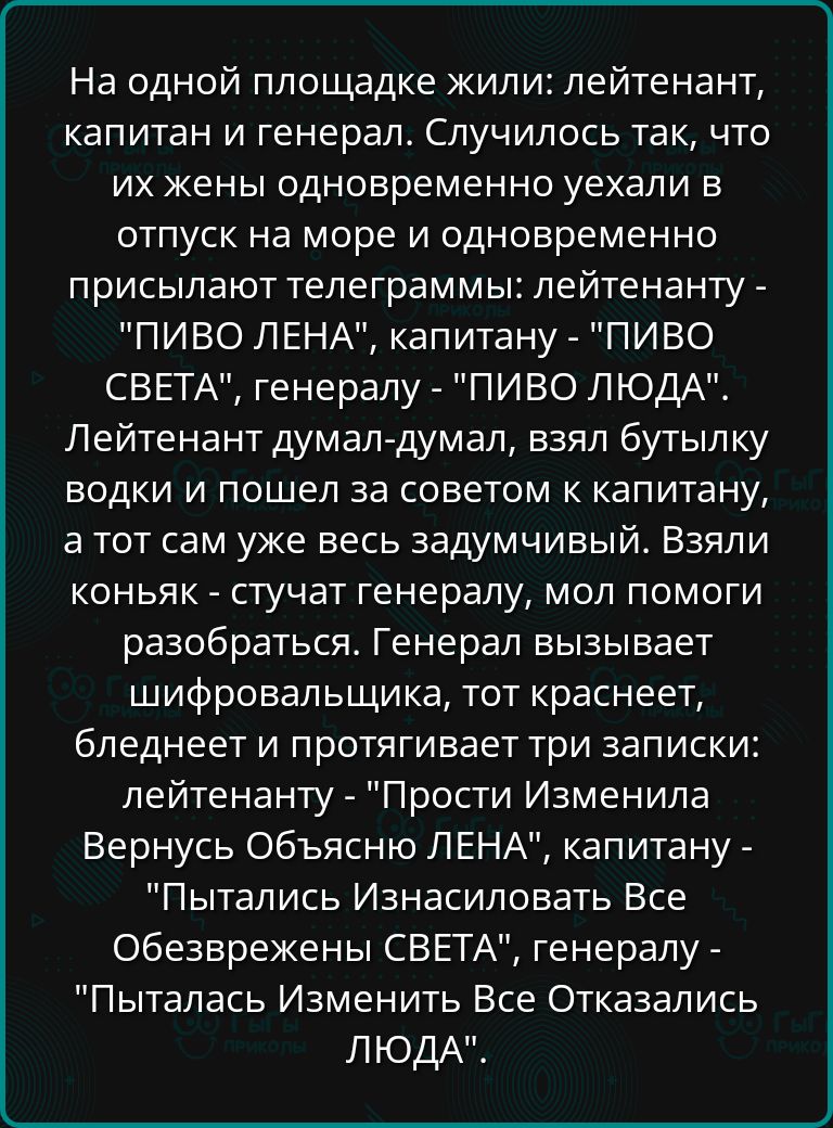 На одной площадке жили лейтенант капитан и генерал Случилось так что их жены одновременно уехали в отпуск на море и одновременно присылают телеграммы лейтенанту ПИВО ЛЕНА капитану ПИВО СВЕТА генералу ПИВО ЛЮДА Лейтенант думал думал взял бутылку водки и пошел за советом к капитану атот сам уже весь задумчивый Взяли коньяк стучат генералу мол помоги 