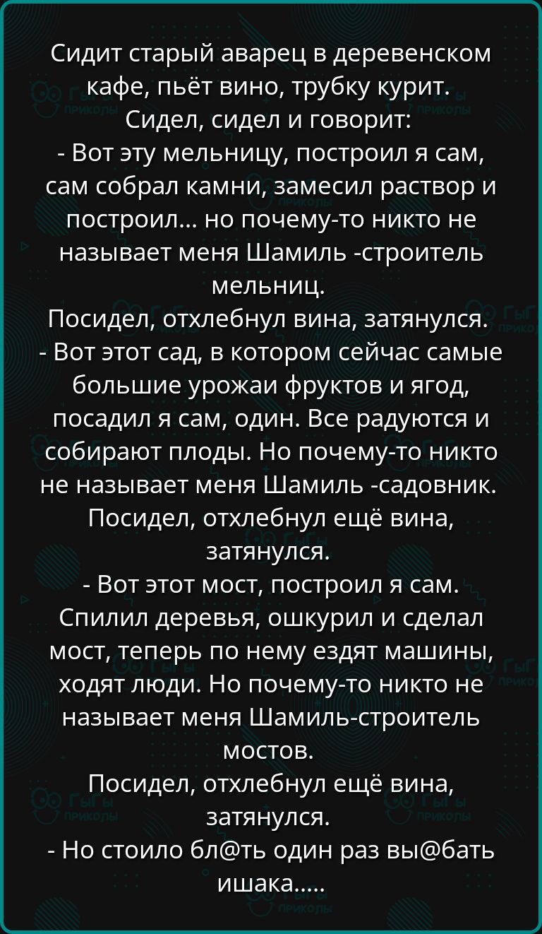 Сидит старый аварец в деревенском кафе пьёт вино трубку курит Сидел сидел и говорит Вот эту мельницу построил я сам сам собрал камни замесил раствор и построил но почему то никто не называет меня Шамиль строитель мельниц Посидел отхлебнул вина затянулся Вот этот сад в котором сейчас самые большие урожаи фруктов и ягод посадил я сам один Все радуютс