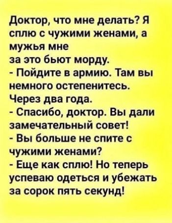 Доктор что мне делать Я сплю с чужими женами а мужья мне за это бьют морду Пойдите в армию Там вы немного остепенитесь Через два года Спасибо доктор Вы дали замечательный совет Вы больше не спите с чужими женами Еще как сплю Но теперь успеваю одеться и убежать за сорок пять секунд