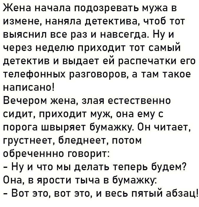 Жена начала подозревать мужа в измене наняла детектива чтоб тот выяснил все раз и навсегда Ну и через неделю приходит тот самый детектив и выдает ей распечатки его телефонных разговоров а там такое написано Вечером жена злая естественно сидит приходит муж она ему с порога швыряет бумажку Он читает грустнеет бледнеет потом обреченнно говорит Нуи что