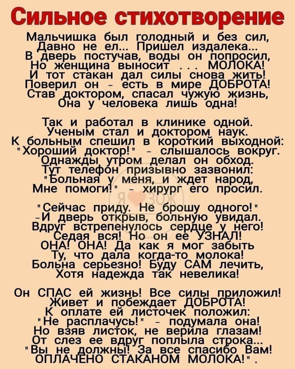 Сильное стихотворение Мальчишка был голодный и без сил Давно не ел Пришел издалека В дверь постучав воды он попросил Но_женщина выносит МОЛОКА И тот стакан дал силы снова жить Поверил он есть в мире ДОБРОТА Став доктором спасал чужую жизнь на у человека лишь одна Так_ и работал в клинике одной Ученым стал и доктором наук К больным спешил в короткий