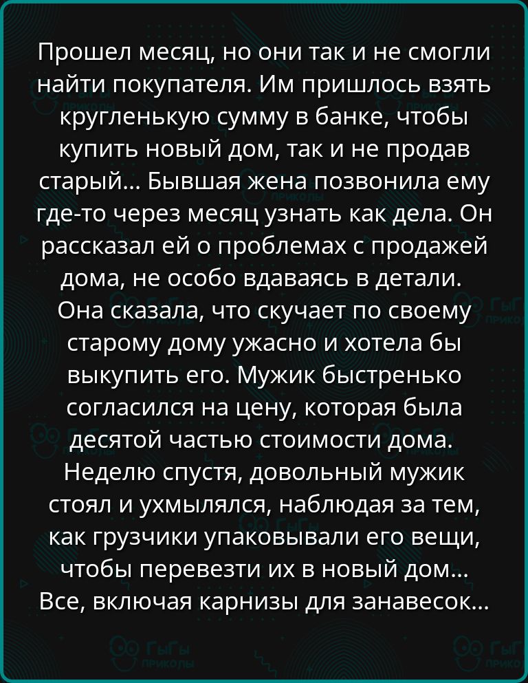 Прошел месяц но они так и не смогли найти покупателя Им пришлось взять кругленькую сумму в банке чтобы купить новый дом так и не продав старый Бывшая жена позвонила ему где то через месяц узнать как дела Он рассказал ей о проблемах с продажей дома не особо вдаваясь в детали Она сказала что скучает по своему старому дому ужасно и хотела бы выкупить 