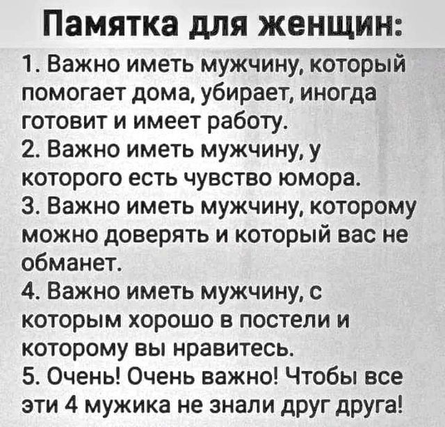 Памятка для женщин 1 Важно иметь мужчину который помогает дома убирает иногда готовит и имеет работу 2 Важно иметь мужчину у которого есть чувство юмора З Важно иметь мужчину которому можно доверять и который вас не обманет 4 Важно иметь мужчину с которым хорошо в постели и которому вы нравитесь 5 Очены Очень важно Чтобы все эти 4 мужика не знали д