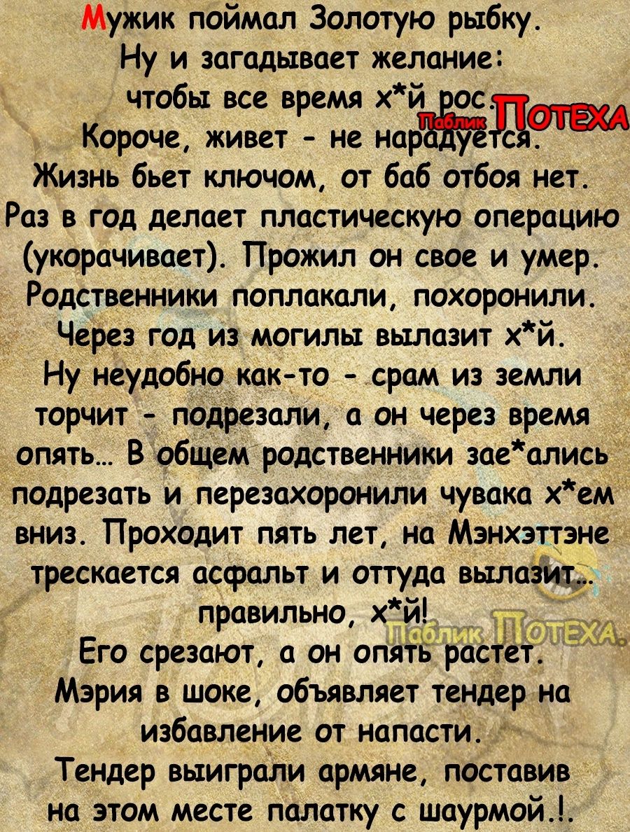 Мужик поймал Золотую рыбку Ну и загадывает желание чтобы все время хй Короче живет не нардт Жизнь бьет ключом от баб отбоя нет Раз в год делает пластическую операцию укорачивает Прожил он свое и умер Родственники поплакали похоронили Через год измогилы вылазит хй Ну неудобно как то срам из земли торчит подрезали а он через время опять В общем родст