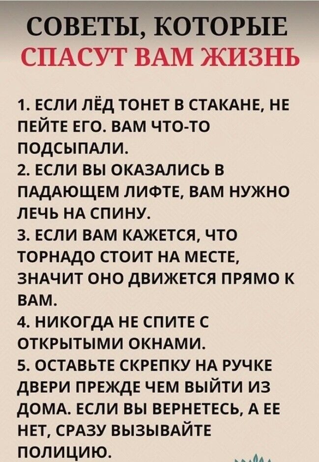 СОВЕТЫ КОТОРЫЕ СПАСУТ ВАМ ЖИЗНЬ 1 ЕСЛИ ЛЁД ТОНЕТ В СТАКАНЕ НЕ ПЕЙТЕ ЕГО ВАМ ЧТО ТО ПОДСЫПАЛИ 2 ЕСЛИ ВЫ ОКАЗАЛИСЬ В ПАДАЮЩЕМ ЛИФТЕ ВАМ НУЖНО ЛЕЧЬ НА СПИНУ З ЕСЛИ ВАМ КАЖЕТСЯ ЧТО ТОРНАДО СТОИТ НА МЕСТЕ ЗНАЧИТ ОНО ДВИЖЕТСЯ ПРЯМО К ВАМ 4 НИКОГДА НЕ СПИТЕ С ОТКРЫТЫМИ ОКНАМИ 5 ОСТАВЬТЕ СКРЕПКУ НА РУЧКЕ ДВЕРИ ПРЕЖДЕ ЧЕМ ВЫЙТИ ИЗ ДОМА ЕСЛИ ВЫ ВЕРНЕТЕСЬ А Е