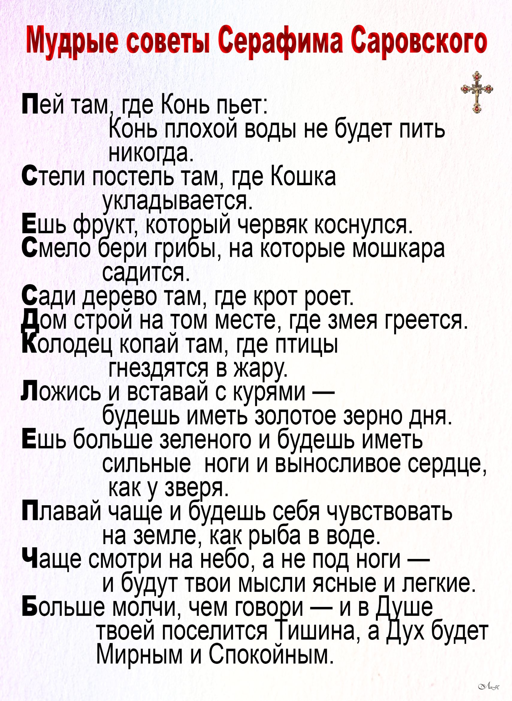 Мудрые советы Серафима Саровского Пей там где Конь пьет Конь плохой воды не будет пить никогда Стели постель там где Кошка укладывается Ешь фрукт который червяк коснулся Смело бери грибы на которые мошкара садится Сади дерево там где крот роет ом строй на том месте где змея греется олодец копай там где птицы гнездятся в жару Ложись и вставай с куря