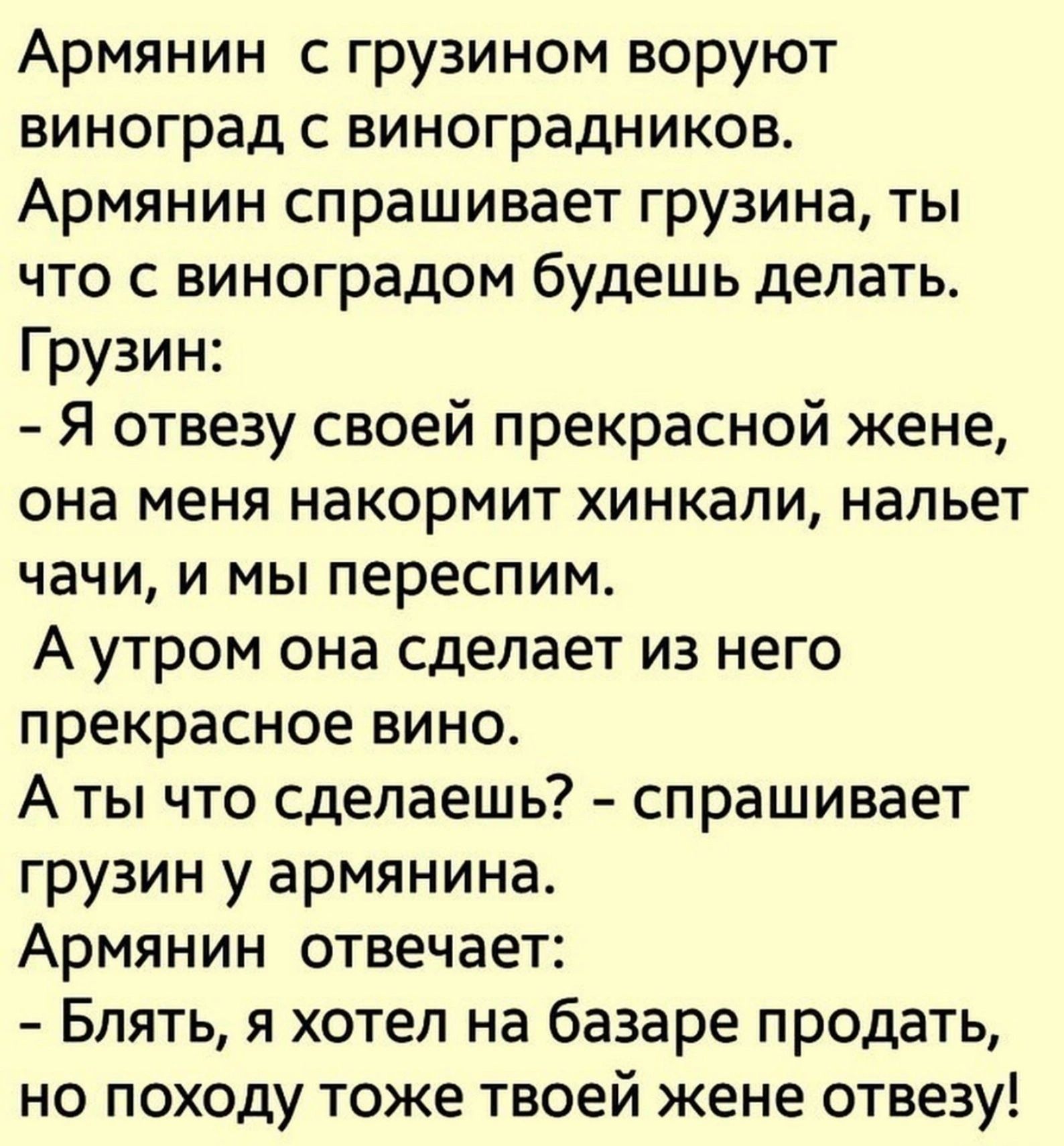 Армянин с грузином воруют виноград с виноградников Армянин спрашивает грузина ты что с виноградом будешь делать Грузин Я отвезу своей прекрасной жене она меня накормит хинкали нальет чачи и мы переспим Аутром она сделает из него прекрасное вино Аты что сделаешь спрашивает грузин у армянина Армянин отвечает Блять я хотел на базаре продать но походу 